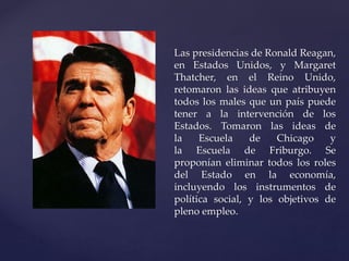 Las presidencias de Ronald Reagan, 
en Estados Unidos, y Margaret 
Thatcher, en el Reino Unido, 
retomaron las ideas que atribuyen 
todos los males que un país puede 
tener a la intervención de los 
Estados. Tomaron las ideas de 
la Escuela de Chicago y 
la Escuela de Friburgo. Se 
proponían eliminar todos los roles 
del Estado en la economía, 
incluyendo los instrumentos de 
política social, y los objetivos de 
pleno empleo. 
 