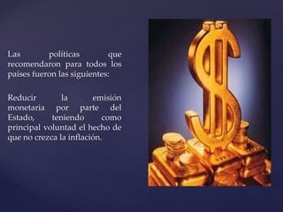 Las políticas que 
recomendaron para todos los 
países fueron las siguientes: 
Reducir la emisión 
monetaria por parte del 
Estado, teniendo como 
principal voluntad el hecho de 
que no crezca la inflación. 
 