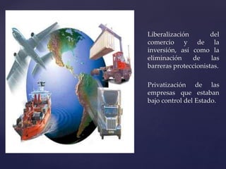 Liberalización del 
comercio y de la 
inversión, así como la 
eliminación de las 
barreras proteccionistas. 
Privatización de las 
empresas que estaban 
bajo control del Estado. 
 