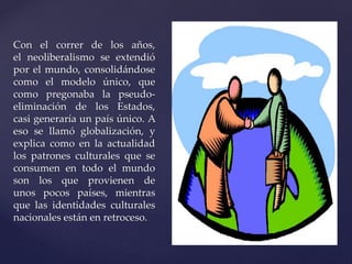 Con el correr de los años, 
el neoliberalismo se extendió 
por el mundo, consolidándose 
como el modelo único, que 
como pregonaba la pseudo-eliminación 
de los Estados, 
casi generaría un país único. A 
eso se llamó globalización, y 
explica como en la actualidad 
los patrones culturales que se 
consumen en todo el mundo 
son los que provienen de 
unos pocos países, mientras 
que las identidades culturales 
nacionales están en retroceso. 
 