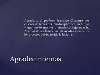 Agradezco al profesor Francisco Chaparro por 
enseñarme temas que puedo aplicar en un futuro 
y que puedo mostrar o enseñar a alguien más. 
Además de ser temas que me ayuden a entender 
los procesos que ha tenido la historia. 
Agradecimientos 
 