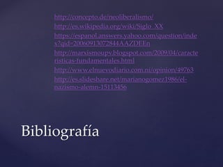 http://concepto.de/neoliberalismo/ 
http://es.wikipedia.org/wiki/Siglo_XX 
https://espanol.answers.yahoo.com/question/inde 
x?qid=20060913072844AAZDEEn 
http://marxismoupv.blogspot.com/2009/04/caracte 
risticas-fundamentales.html 
http://www.elnuevodiario.com.ni/opinion/49763 
http://es.slideshare.net/marianogomez1986/el-nazismo- 
alemn-15113456 
Bibliografía 
