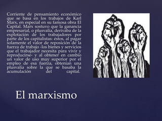Corriente de pensamiento económico 
que se basa en los trabajos de Karl 
Marx, en especial en su famosa obra El 
Capital. Marx sostuvo que la ganancia 
empresarial, o plusvalía, derivaba de la 
explotación de los trabajadores por 
parte de los capitalistas: éstos, al pagar 
solamente el valor de reposición de la 
fuerza de trabajo -los bienes y servicios 
que el trabajador necesita para vivir y 
reproducirse- y al obtener en cambio 
un valor de uso muy superior por el 
empleo de esa fuerza, obtenían una 
plusvalía sobre la que se basaba la 
acumulación del capital. 
El marxismo 
 