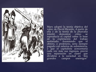 Marx adoptó la teoría objetiva del 
valor, de David Ricardo. A partir de 
ella y de la teoría de la plusvalía 
intentó demostrar cómo se 
reproducía el capital sobre la base 
de la explotación del trabajo 
asalariado. Asumiendo que el 
obrero, o proletario, sería siempre 
pagado con salarios de subsistencia, 
y que el capitalista acrecentaría 
cada vez más sus ingresos, previó 
una separación en clases que 
dividiría a la sociedad en "dos 
grandes campos enemigos” 
 