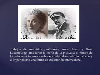 Trabajos de marxistas posteriores, como Lenin y Rosa 
Luxemburgo, ampliaron la teoría de la plusvalía al campo de 
las relaciones internacionales, encontrando en el colonialismo y 
el imperialismo una forma de explotación internacional. 
 