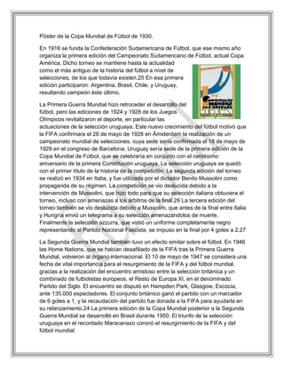 Póster de la Copa Mundial de Fútbol de 1930.
En 1916 se funda la Confederación Sudamericana de Fútbol, que ese mismo año
organiza la primera edición del Campeonato Sudamericano de Fútbol, actual Copa
América. Dicho torneo se mantiene hasta la actualidad
como el más antiguo de la historia del fútbol a nivel de
selecciones, de los que todavía existen.25 En esa primera
edición participaron: Argentina, Brasil, Chile, y Uruguay,
resultando campeón éste último.
La Primera Guerra Mundial hizo retroceder el desarrollo del
fútbol, pero las ediciones de 1924 y 1928 de los Juegos
Olímpicos revitalizaron el deporte, en particular las
actuaciones de la selección uruguaya. Este nuevo crecimiento del fútbol motivó que
la FIFA confirmara el 28 de mayo de 1928 en Ámsterdam la realización de un
campeonato mundial de selecciones, cuya sede sería confirmada el 18 de mayo de
1929 en el congreso de Barcelona. Uruguay sería sede de la primera edición de la
Copa Mundial de Fútbol, que se celebraría en conjunto con el centésimo
aniversario de la primera Constitución uruguaya. La selección uruguaya se quedó
con el primer título de la historia de la competición. La segunda edición del torneo
se realizó en 1934 en Italia, y fue utilizada por el dictador Benito Mussolini como
propaganda de su régimen. La competición se vio deslucida debido a la
intervención de Mussolini, que hizo todo para que su selección italiana obtuviera el
torneo, incluso con amenazas a los árbitros de la final.26 La tercera edición del
torneo también se vio deslucida debido a Mussolini, que antes de la final entre Italia
y Hungría envió un telegrama a su selección amenazándolos de muerte.
Finalmente la selección azzurra, que vistió un uniforme completamente negro
representando al Partido Nacional Fascista, se impuso en la final por 4 goles a 2.27
La Segunda Guerra Mundial también tuvo un efecto similar sobre el fútbol. En 1946
las Home Nations, que se habían desafiliado de la FIFA tras la Primera Guerra
Mundial, volvieron al órgano internacional. El 10 de mayo de 1947 se considera una
fecha de vital importancia para el resurgimiento de la FIFA y del fútbol mundial,
gracias a la realización del encuentro amistoso entre la selección británica y un
combinado de futbolistas europeos, el Resto de Europa XI, en el denominado
Partido del Siglo. El encuentro se disputó en Hampden Park, Glasgow, Escocia,
ante 135.000 espectadores. El conjunto británico ganó el partido con un marcador
de 6 goles a 1, y la recaudación del partido fue donada a la FIFA para ayudarla en
su relanzamiento.24 La primera edición de la Copa Mundial posterior a la Segunda
Guerra Mundial se desarrolló en Brasil durante 1950. El triunfo de la selección
uruguaya en el recordado Maracanazo coronó el resurgimiento de la FIFA y del
fútbol mundial.
 
