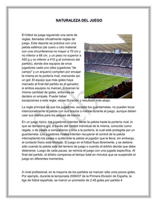 El fútbol se juega siguiendo una serie de
reglas, llamadas oficialmente reglas de
juego. Este deporte se practica con una
pelota esférica (de cuero u otro material
con una circunferencia no mayor a 70 cm y
no inferior a 68 cm, y un peso no superior a
450 g y no inferior a 410 g al comienzo del
partido), donde dos equipos de once
jugadores cada uno (diez jugadores "de
campo" y un arquero) compiten por encajar
la misma en la portería rival, marcando así
un gol. El equipo que más goles haya
marcado al final del partido es el ganador;
si ambos equipos no marcan, o marcan la
misma cantidad de goles, entonces se
declara un empate. Puede haber
excepciones a esta regla; véase Duración y resultado más abajo.
La regla principal es que los jugadores, excepto los guardametas, no pueden tocar
intencionalmente la pelota con sus brazos o manos durante el juego, aunque deben
usar sus manos para los saques de banda.
En un juego típico, los jugadores intentan llevar la pelota hasta la portería rival, lo
que se denomina gol, a través del control individual de la misma, conocido como
regate, o de pases a compañeros o tiros a la portería, la cual está protegida por un
guardameta. Los jugadores rivales intentan recuperar el control de la pelota
interceptando los pases o quitándole la pelota al jugador que la lleva; sin embargo,
el contacto físico está limitado. El juego en el fútbol fluye libremente, y se detiene
sólo cuando la pelota sale del terreno de juego o cuando el árbitro decide que debe
detenerse. Luego de cada pausa, se reinicia el juego con una jugada específica. Al
final del partido, el árbitro compensa el tiempo total en minutos que se suspendió el
juego en diferentes momentos.
A nivel profesional, en la mayoría de los partidos se marcan sólo unos pocos goles.
Por ejemplo, durante la temporada 2006/07 de la Primera División de España, la
liga de fútbol española, se marcó un promedio de 2,48 goles por partido.4
 