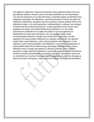 Las reglas no especifican ninguna otra posición de los jugadores aparte de la del
guardameta, portero o arquero, pero con el paso del tiempo se han desarrollado
una serie de posiciones en el resto del campo. A grandes rasgos, se identifican tres
categorías principales: los delanteros, cuya tarea principal es marcar los goles; los
defensas o defensores, ubicados cerca de su portería, quienes intentan frenar a los
delanteros rivales; y los centrocampistas, mediocampistas o volantes, que manejan
la pelota entre las posiciones anteriores. A estos jugadores se los conoce como
jugadores de campo, para diferenciarlos del guardameta. A su vez, estas
posiciones se subdividen en los lados del campo en que los jugadores se
desempeñan la mayor parte del tiempo. Así, por ejemplo pueden existir
centrocampistas derechos, centrales (de contención) e izquierdos. Los diez
jugadores de campo pueden distribuirse en cualquier combinación: por ejemplo,
puede haber cuatro defensas, cuatro centrocampistas y dos delanteros; o tres
defensas, cuatro centrocampistas y tres delanteros, y la cantidad de jugadores en
cada posición determina el estilo de juego del equipo: más delanteros y menos
defensas creará un juego más agresivo y ofensivo, mientras que lo contrario
generará un juego más lento y defensivo. Aunque los jugadores suelen mantenerse
durante la mayoría del tiempo en una posición, hay pocas restricciones acerca de
su movimiento en el campo. El esquema de los jugadores en el terreno de juego se
llama la formación del equipo, y ésta, junto con la táctica, es trabajo del entrenador.
 