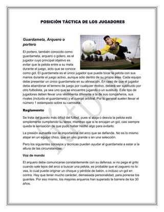 Guardameta, Arquero o
portero
El portero, también conocido como
guardameta, arquero o golero, es el
jugador cuyo principal objetivo es
evitar que la pelota entre a su meta
durante el juego, acto que se conoce
como gol. El guardameta es el único jugador que puede tocar la pelota con sus
manos durante el juego activo, aunque sólo dentro de su propia área. Cada equipo
debe presentar un único guardameta en su alineación. En caso de que el jugador
deba abandonar el terreno de juego por cualquier motivo, deberá ser sustituido por
otro futbolista, ya sea uno que se encuentre jugando o un sustituto. Este tipo de
jugadores deben llevar una vestimenta diferente a la de sus compañeros, sus
rivales (incluido el guardameta) y el cuerpo arbitral. Por lo general suelen llevar el
número 1 estampado sobre su camiseta.
Reglamento
Se trata del puesto más difícil del fútbol, pues si ataja o desvía la pelota está
simplemente cumpliendo su tarea; mientras que si le encajan un gol, casi siempre
queda la sensación de que pudo haber hecho algo para evitarlo.
La presión aumenta con la importancia del arco que se defiende. No es lo mismo
atajar en un equipo chico, que en uno grande o en una selección.
Pero los siguientes consejos y técnicas pueden ayudar al guardameta a estar a la
altura de las circunstancias:
Voz de mando
El arquero debe comunicarse constantemente con su defensa; si no pega el grito
cuando sale lejos del arco a buscar una pelota, es probable que el zaguero no lo
vea, lo cual puede originar un choque y pérdida de balón, o incluso un gol en
contra. Hay que tener mucho carácter, demasiada personalidad, para ponerse los
guantes. Por eso mismo, los mejores arqueros han superado la barrera de los 30
años.
 
