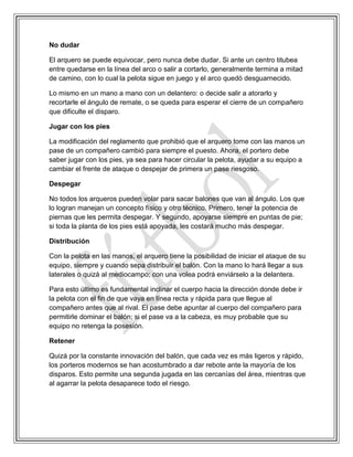 No dudar
El arquero se puede equivocar, pero nunca debe dudar. Si ante un centro titubea
entre quedarse en la línea del arco o salir a cortarlo, generalmente termina a mitad
de camino, con lo cual la pelota sigue en juego y el arco quedó desguarnecido.
Lo mismo en un mano a mano con un delantero: o decide salir a atorarlo y
recortarle el ángulo de remate, o se queda para esperar el cierre de un compañero
que dificulte el disparo.
Jugar con los pies
La modificación del reglamento que prohibió que el arquero tome con las manos un
pase de un compañero cambió para siempre el puesto. Ahora, el portero debe
saber jugar con los pies, ya sea para hacer circular la pelota, ayudar a su equipo a
cambiar el frente de ataque o despejar de primera un pase riesgoso.
Despegar
No todos los arqueros pueden volar para sacar balones que van al ángulo. Los que
lo logran manejan un concepto físico y otro técnico. Primero, tener la potencia de
piernas que les permita despegar. Y segundo, apoyarse siempre en puntas de pie;
si toda la planta de los pies está apoyada, les costará mucho más despegar.
Distribución
Con la pelota en las manos, el arquero tiene la posibilidad de iniciar el ataque de su
equipo, siempre y cuando sepa distribuir el balón. Con la mano lo hará llegar a sus
laterales o quizá al mediocampo; con una volea podrá enviárselo a la delantera.
Para esto último es fundamental inclinar el cuerpo hacia la dirección donde debe ir
la pelota con el fin de que vaya en línea recta y rápida para que llegue al
compañero antes que al rival. El pase debe apuntar al cuerpo del compañero para
permitirle dominar el balón; si el pase va a la cabeza, es muy probable que su
equipo no retenga la posesión.
Retener
Quizá por la constante innovación del balón, que cada vez es más ligeros y rápido,
los porteros modernos se han acostumbrado a dar rebote ante la mayoría de los
disparos. Esto permite una segunda jugada en las cercanías del área, mientras que
al agarrar la pelota desaparece todo el riesgo.
 