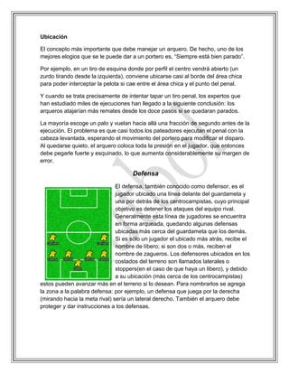 Ubicación
El concepto más importante que debe manejar un arquero. De hecho, uno de los
mejores elogios que se le puede dar a un portero es, “Siempre está bien parado”.
Por ejemplo, en un tiro de esquina donde por perfil el centro vendrá abierto (un
zurdo tirando desde la izquierda), conviene ubicarse casi al borde del área chica
para poder interceptar la pelota si cae entre el área chica y el punto del penal.
Y cuando se trata precisamente de intentar tapar un tiro penal, los expertos que
han estudiado miles de ejecuciones han llegado a la siguiente conclusión: los
arqueros atajarían más remates desde los doce pasos si se quedaran parados.
La mayoría escoge un palo y vuelan hacia allá una fracción de segundo antes de la
ejecución. El problema es que casi todos los pateadores ejecutan el penal con la
cabeza levantada, esperando el movimiento del portero para modificar el disparo.
Al quedarse quieto, el arquero coloca toda la presión en el jugador, que entonces
debe pegarle fuerte y esquinado, lo que aumenta considerablemente su margen de
error.
Defensa
El defensa, también conocido como defensor, es el
jugador ubicado una línea delante del guardameta y
una por detrás de los centrocampistas, cuyo principal
objetivo es detener los ataques del equipo rival.
Generalmente esta línea de jugadores se encuentra
en forma arqueada, quedando algunas defensas
ubicadas más cerca del guardameta que los demás.
Si es sólo un jugador el ubicado más atrás, recibe el
nombre de líbero; si son dos o más, reciben el
nombre de zagueros. Los defensores ubicados en los
costados del terreno son llamados laterales o
stoppers(en el caso de que haya un libero), y debido
a su ubicación (más cerca de los centrocampistas)
estos pueden avanzar más en el terreno si lo desean. Para nombrarlos se agrega
la zona a la palabra defensa: por ejemplo, un defensa que juega por la derecha
(mirando hacia la meta rival) sería un lateral derecho. También el arquero debe
proteger y dar instrucciones a los defensas.
 