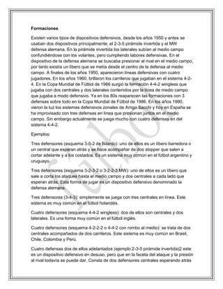 Formaciones
Existen varios tipos de dispositivos defensivos, desde los años 1950 y antes se
usaban dos dispositivos principalmente; el 2-3-5 pirámide invertida y el MW
defensa alemana. En la pirámide invertida los laterales subían al medio campo
confundiéndose con los volantes, pero cumpliendo labores defensivas. En el
dispositivo de la defensa alemana se buscaba presionar al rival en el medio campo,
por tanto existía un líbero que se metía desde el centro de la defensa al medio
campo. A finales de los años 1950, aparecieron líneas defensivas con cuatro
jugadores. En los años 1960, brillaron los carrileros que jugaban en el sistema 4-2-
4. En la Copa Mundial de Fútbol de 1966 surgió la formación 4-4-2 wingless que
jugaba con dos centrales y dos laterales contenidos por la línea de medio campo
que jugaba a modo defensivo. Ya en los 80s reaparecen las formaciones con 3
defensas sobre todo en la Copa Mundial de Fútbol de 1986. En los años 1990,
vieron la luz los sistemas defensivos zonales de Arrigo Sacchi y hoy en España se
ha improvisado con tres defensas en línea que presionan juntos en el medio
campo. Sin embargo actualmente se juega mucho con cuatro defensas en del
sistema 4-4-2.
Ejemplos:
Tres defensores (esquema 3-5-2 de Bilardo): uno de ellos es un líbero barredora o
un central que esperan atrás y se hace acompañar de dos stopper que salen a
cortar adelante y a los costados. Es un sistema muy común en el fútbol argentino y
uruguayo.
Tres defensores (esquema 3-2-3-2 o 3-2-2-3 MW): uno de ellos es un líbero que
sale a corta los ataques hasta el medio campo y dos centrales a cada lado que
esperan atrás. Esta forma de jugar es un dispositivo defensivo denominado la
defensa alemana.
Tres defensores (3-4-3): simplemente se juega con tres centrales en línea. Este
sistema es muy común en el fútbol holandés.
Cuatro defensores (esquema 4-4-2 wingless): dos de ellos son centrales y dos
laterales. Es una forma muy común en el fútbol inglés.
Cuatro defensores (esquema 4-2-2-2 o 4-4-2 con rombo al medio): se trata de dos
centrales acompañados de dos carrileros. Este sistema es muy común en Brasil,
Chile, Colombia y Perú.
Cuatro defensas dos de ellos adelantados (ejemplo 2-3-5 pirámide invertida)2 este
es un dispositivo defensivo en desuso, pero que en la faceta del ataque y la presión
al rival todavía se puede dar. Consta de dos defensores centrales esperando atrás
 