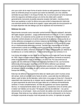 sino que cubrir de la mejor forma el sector donde se está gestando el ataque rival
(esto se entiende porque se supone que serán los laterales y el o los volantes
centrales los que deben ir al choque frontal). Así, la comunicación se torna esencial
entre los zagueros centrales porque uno de los dos debe salir a asistir -
generalmente marcando al posible atacante receptor del balón- mientras el otro
tiene que quedarse a cubrir la última zona para evitar la desprotección total ante
una eventual cambio de frente de la jugada. Lograr este grado de sincronización en
la dupla depende más del diálogo que de la repetición de movimientos".3
Defensor de corte
Mayormente conocido como marcador central también llamado estóper5 -derivado
del inglés stopper (parador)-. Juega preferentemente en línea de 3 o de 5, adelante
de un líbero, en ocasiones se los puede ver en la línea de 4 complementando al
marcador central ubicado en el centro-izquierdo de la defensa o en la punta de un
rombo defensivo encargado en primera instancia de desbaratar el ataque del rival.
En esa posibilidad de alineación destacan en la formación 4-4-2 cuando se juega
sin un mediocampista defensivo nominal. También son importantes en el fútbol
sudamericano cuando se privilegia suprimir al volante de contención y para jugar
con volantes de salida, entonces el estóper se vuelve indispensable por delante de
la defensa en un rombo defensivo. Tradicionalmente usan los números 3 ó 2.
Los inicios del estoper se dan antes de los cambios en la regla del Fuera de juego
en 1925. Según la regla antigua, debía haber dos hombres (contando al arquero),
antes de la habilitación entre el delantero y el arco rival. Por ese entonces se
jugaba con dos defensas en el llamado sistema piramidal (2-3-5). Las funciones
defensivas entonces eran repartidas entre un último defensor que siempre
permanecía atrás (al que también se le llamaba cuevero) y otro segundo defensor
(el estoper) que se encargaba de salir y entrar para manipular con inteligencia la
trampa del offside.
Este tipo de defensor necesariamente debe ser rápido para cubrir muchas zonas
del campo -tanto al costado como hacia el centro-, pues este tipo de defensores
deben suplir la labor de los laterales, sobre todo si se juega en línea de 3. Quizás la
capacidad más imperiosa de un stopper sea la capacidad e anticipación, por ende
un gran exponente de esta forma de jugar debe ser un defensa eminentemente
cerebral. A modo complementario, se trata de jugadores con buena capacidad
técnica, no necesariamente deben ser tan altos y corpulentos como el central, pero
si deben ser hábiles con los pies.7 El stopper además de defender —la cual es
obviamente su rol principal— tiene una función de salida o de inicio de construcción
del juego. Esta tarea es muy valiosa sobre todo si tras la anticipación en la marca,
el stopper sorprende al equipo rival mal parado de contra. Un ejemplo de aquello
 