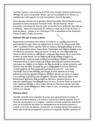 fue Elías Figueroa, reconocido por la IFFHS como el mejor defensa sudamericano
del siglo XX, quien era apodado "Míster Lujo" por su prolijidad en la marca y su
habilidad para salir jugando con toda tranquilidad y dominio del balón.
Otros ejemplos clásicos son el goleador Daniel Passarella, Marcel Desailly a quien
apodaban la fuerza tranquila,8 Fernando Hierro, Ronald Koeman, Héctor
Chumpitaz o Domingos da Guia de quien se escribió "es la perfección depurada de
la defensa... desarma el adversario sin violencia y luego se da el lujo de hacer un
pase de ataque... vengan a ver a Domingos".9 En la actualidad se han destacado
Giorgio Chiellini y Fabio Cannavaro.
Defensor libre por el centro (Líbero)
Mayormente reconocidos como líberos. Consiste en un zaguero que posee la
particularidad de jugar «libre» de obligaciones de marca o de una zona que deba
cubrir. La palabra "líbero" significa "libre" en italiano y fue empleada por la primera
vez por el periodista italiano Gianni Brera. Claramente, este nombre se debe a que
los líberos se encuentran "libres de marca", es decir, sin una marca asignada,
siendo el último hombre en salir frente a cualquiera que ataque. En un once titular
el líbero se suele alinear con una defensa de 3 o 5 hombres y según sus
características o estilo de juego se hacía acompañar por stopper o centrales.
Generalmente es el último hombre de la línea defensiva pero también es posible
que juegue por delante de la misma y ser libre de atacar en ciertas ocasiones, esto
también varía del estilo de juego, ya que si juega detrás de la línea defensiva
cumple funciones de líbero sweeper o barredora -cuevero10 -, pues pasa
"barriendo" tras la línea defensa, pero si sale a cortar adelante de la línea
defensiva, entonces cumpliría funciones de líbero alemán que como un stopper
muy suelto por el medio a modo de volante. Ejemplos clásicos de líbero: Franz
Beckenbauer el creador de la posición en Alemania, Gaetano Scirea en la
selección Italiana como barredora en línea de cinco, Armando Picchi en el grande
Inter o Matthias Sammer y Hans-Jürgen Dörner por Alemania oriental. Ejemplos
actuales son Javier Mascherano, Mario Yepes o Lúcio, sin embargo esta posición
está muy en desuso.
Defensor lateral
También conocido como marcador de punta, usan generalmente el número 17
cuando es el lateral derecho y el número 2 cuando es el lateral izquierdo. Con la
aparición del esquema 4-4-2 wingless, cumplían funciones puramente defensivas,
pero con la revolución del fútbol con desdoblamiento de funciones pasaron a
cumplir un rol mixto de defensa y proyección, sin embargo siempre han jugado en
forma más contenida privilegiando lo primero a lo segundo. También aparecen en
 