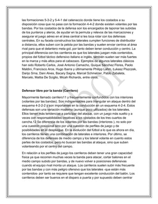 las formaciones 5-3-2 y 5-4-1 del catenaccio donde tiene los costados a su
disposición cosa que no pasa con la formación 4-4-2 donde existen volantes por las
bandas. Por los costados de la defensa son los encargados de taponar las subidas
de los punteros y aleros, de ayudar en la permuta y relevos de las marcaciones y
asegurar el juego aéreo en el área central si les toca rotar con los defensas
centrales. En su faceta constructiva los laterales cumplen funciones de distribuidor
a distancia, ellos suben con la pelota por las bandas y suelen enviar centros al área
rival para que el delantero meta gol, por tanto deben tener conducción y centro. La
principal diferencia con los carrileros es que los laterales juegan más contenidos,
propios del fútbol táctico defensivo italiano e inglés, también suelen ser más fuertes
en la marca y más altos para el cabezazo. Ejemplos de algunos laterales clásicos
han sido Roberto Carlos, José Antonio Camacho, Quique Sánchez Flores, Paolo
Maldini, Francisco Arce, Hugo Ibarra y últimamente Philipp Lahm, Łukasz Piszczek,
Darijo Srna, Dani Alves, Bacary Sagna, Marcel Schmelzer, Pablo Zabaleta,
Marcelo, Mattia De Sciglio, Micah Richards, entre otros.
Defensor libre por la banda (Carrilero)
Mayormente llamado carrilero11 y frecuentemente confundidos con los interiores
(volantes por las bandas). Son indispensables para triangular en ataque dentro del
esquema 4-2-2-2 y son importantes en la conducción en un esquema 4-2-4. Estos
defensas son una variación moderna (aunque poco utilizados) de los laterales.
Ellos tienen más tendencias a participar del ataque, con un juego más suelto y a
veces con responsabilidades creativas a los costados de los tres cuartos de
cancha.12 Se diferencia de los volantes por las bandas (interiores ), no solo por
una cuestión posicional sino por una cuestión de perfiles de juego y de
posibilidades en el despliegue. En la evolución del fútbol a lo que es ahora en día,
los carrileros tienen una combinación de laterales e interiores. Por último, se
diferencia de los defensas de medio campo y los lateral volante en cuento estos
partes de los costados, pero no buscan las bandas al ataque, sino que suben
volanteando por el centro del campo.
En relación a los perfiles de juego los carrileros deben tener una gran capacidad
física ya que recorren muchas veces la banda para atacar, cortar balones en el
medio campo subido por bandas, y de nuevo volver a posiciones defensivas
cuando el equipo rival monta un ataque. Los carrileros suelen subir más frecuente
por las bandas y con más peligro ofensivo que los laterales -que están más
contenidos- por tanto se requiere que tengan excelente conducción del balón. Los
carrileros deben ser buenos en el disparo a puerta y por supuesto deben centrar
 