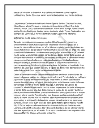 desde los costados al área rival. Hay defensores laterales como Stephan
Lichtsteiner y Daniel Alves que saben terminar las jugadas muy dentro del área.
Los primeros Carrileros de la historia fueron Djalma Santos, Giacinto Facchetti,
Nilton Santos y Luis Eyzaguirre, posteriormente destacaron Ruud Krol, Luis
Enrique, Júnior, Cafú y actualmente destacan Juan Camilo Zuñiga, Pablo Armero,
Matías Nicolás Rodríguez, Andoni Iraola, Jordi Alba e Iván Torres. Todos ellos son
ejemplos de Carrileros, y muchos también pueden jugar como interiores.
Defensor de medio campo (en desuso)
También conocidos como zagueros medios,13 half izquierdo y derecho o
simplemente half back; fue una posición futbolística en desuso propia de la
formación piramidal invertida en los años 30s que posteriormente persistió en los
rasgos futbolísticos de los lateral volante del fútbol brasileño en los años 70s. Esta
posición de fútbol cuenta con defensores que jugaban adelantados en la zona del
medio campo y cubrían las subidas por las bandas desde centro de la cancha. La
principal distinción que lo diferencia del carrilero es que tanto el defensa de medio
campo como el lateral volante no realizaban las carreras por las bandas en
dirección al ataque, sino buscaban subir desde el costado hacia centro de la
cancha repartiendo fútbol como si fuera un volante de salida o un habilitador. Los
sistemas de juego que usaban eran el 2-3-5 para los defensores de media cancha
y el 4-2-4 o el 4-4-2 con rombo para los lateral volantes.
Desde el defensa de medio campo al lateral volante existieron proyecciones de
juego, incluso que usaban los mismos números 6, 4 y 5. Por otro lado, los half back
jugaban en la zona de contención en una línea de tres a ambos costados del
volante de contención y los lateral volante jugaban en la línea de cuatro defensas,
pero ambos cubrían la misma zonas de juego. A diferencia del volante de
contención, el defensor de media cancha no era responsable de cortar el juego en
el centro de la cancha, sino que debía marcar la subida de los aleros y punteros
desde posiciones adelantadas, presionando la salida y empujando hacia el ataque,
como un lateral volante. Por último hay que destacar que las cualidades del half
back y el lateral volante eran las mismas. Estos futbolistas tenían que ser fuertes
en el quite y la anticipación de la pelota, veloces para alcanzar a los extremos y
punteros, debían tener buen toque de balón para meterse por el medio y repartir
fútbol. De los mejores defensas de medio campo de la historia destacan José
Leandro Andrade14 en los años 30s y Duncan Edwards ya de los últimos volante
laterales a principio de los años 60s. En el fútbol brasileño de buen toque de balón
destacan Marinho Chagas y Everaldo en los 70s.
 