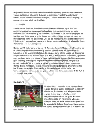 Hay mediocentros organizadores que también pueden jugar como Media Puntas,
ya que su labor en el terreno de juego se asemejan. También pueden jugar
mediocentros de corte más defensivo pero a la vez con buena visión de juego, lo
que se denomina Mediocentro Mixto.
 Interior
Dentro del 11 titular los interiores suelen portar los dorsales 7 y 8. Son los
centrocampistas que juegan por las bandas y que comúnmente se les suele
confundir con los extremos y los carrileros. Su tarea es la de abrir el juego por las
bandas para dejar espacio entre líneas, los cuales pueden aprovechar tanto los
mediocentros como los delanteros. Una de las habilidades más destacadas de los
interiores son sus centros, ya que una de sus tareas es la de surtir a los delanteros
de balones aéreos. Media punta
Dentro del 11 titular porta el dorsal 10. También llamado Mediocentro Ofensivo, es
el centrocampista más adelantado y se sitúa por detrás de los delanteros; su
función es la de coordinar el ataque del equipo, dar el último pase a los delanteros
o aprovecharse de los huecos libres que deja la defensa rival. Suelen ser jugadores
muy elásticos y con una visión de juego extraordinaria, algunos también poseen un
gran talento y técnica para regatear o hacer diferentes filigranas. Al igual que
ocurre con los MCO, el puesto de MP es uno de los más difíciles y relevantes
dentro de una formación, ya que requiere que el jugador posea gran variedad de
habilidades para poder desempeñar su tarea de forma satisfactoria. Las
formaciones más comunes en las que se utiliza esta demarcación son 4-2-3-1, 4-3-
1-2 o 4-4-2 en rombo.
Delantero
Un delantero o atacante es un jugador de un
equipo de fútbol que se destaca en la posición
de ataque, la más cercana a la portería del
equipo rival, y es por ello el principal
responsable de marcar los goles. Es muy
importante estar en movimiento y buscar
siempre pase, es decir, desmarcarte para que
le sea más fácil al que lleva la pelota pasártela.
La velocidad es esencial, un delantero rápido es imparable incluso si el defensa es
más fuerte.
 