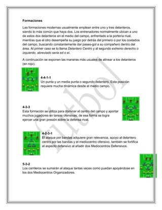 Formaciones
Las formaciones modernas usualmente emplean entre uno y tres delanteros,
siendo lo más común que haya dos. Los entrenadores normalmente ubican a uno
de estos dos delanteros en el medio del campo, enfrentado a la portería rival,
mientras que el otro desempeña su juego por detrás del primero o por los costados
del campo, buscando constantemente dar pases-gol a su compañero dentro del
área. Al primer caso se lo llama Delantero Centro y al segundo extremo derecho o
izquierdo, abreviado seria ed o ei.
A continuación se exponen las maneras más usuales de alinear a los delanteros
(en rojo).
4-4-1-1
Un punta y un media punta o segundo delantero. Esta posición
requiere mucha dinámica desde el medio campo.
4-3-3
Esta formación se utiliza para dominar el centro del campo y aportar
muchos jugadores en tareas ofensivas, de esa forma se logra
ejercer una gran presión sobre la defensa rival.
4-2-3-1
El ataque por bandas adquiere gran relevancia, apoyo al delantero
centro por las bandas y el mediocentro ofensivo, también se fortifica
el aspecto defensivo al añadir dos Mediocentros Defensivos.
5-3-2
Los carrileros se sumarán al ataque tantas veces como puedan apoyándose en
los dos Mediocentros Organizadores.
 
