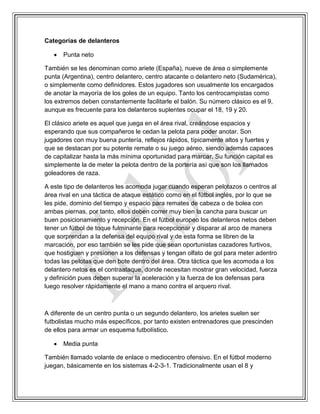 Categorías de delanteros
 Punta neto
También se les denominan como ariete (España), nueve de área o simplemente
punta (Argentina), centro delantero, centro atacante o delantero neto (Sudamérica),
o simplemente como definidores. Estos jugadores son usualmente los encargados
de anotar la mayoría de los goles de un equipo. Tanto los centrocampistas como
los extremos deben constantemente facilitarle el balón. Su número clásico es el 9,
aunque es frecuente para los delanteros suplentes ocupar el 18, 19 y 20.
El clásico ariete es aquel que juega en el área rival, creándose espacios y
esperando que sus compañeros le cedan la pelota para poder anotar. Son
jugadores con muy buena puntería, reflejos rápidos, típicamente altos y fuertes y
que se destacan por su potente remate o su juego aéreo, siendo además capaces
de capitalizar hasta la más mínima oportunidad para marcar. Su función capital es
simplemente la de meter la pelota dentro de la portería así que son los llamados
goleadores de raza.
A este tipo de delanteros les acomoda jugar cuando esperan pelotazos o centros al
área rival en una táctica de ataque estático como en el fútbol inglés, por lo que se
les pide, dominio del tiempo y espacio para remates de cabeza o de bolea con
ambas piernas, por tanto, ellos deben correr muy bien la cancha para buscar un
buen posicionamiento y recepción. En el fútbol europeo los delanteros netos deben
tener un fútbol de toque fulminante para recepcionar y disparar al arco de manera
que sorprendan a la defensa del equipo rival y de esta forma se libren de la
marcación, por eso también se les pide que sean oportunistas cazadores furtivos,
que hostiguen y presionen a los defensas y tengan olfato de gol para meter adentro
todas las pelotas que den bote dentro del área. Otra táctica que les acomoda a los
delantero netos es el contraataque, donde necesitan mostrar gran velocidad, fuerza
y definición pues deben superar la aceleración y la fuerza de los defensas para
luego resolver rápidamente el mano a mano contra el arquero rival.
A diferente de un centro punta o un segundo delantero, los arietes suelen ser
futbolistas mucho más específicos, por tanto existen entrenadores que prescinden
de ellos para armar un esquema futbolístico.
 Media punta
También llamado volante de enlace o mediocentro ofensivo. En el fútbol moderno
juegan, básicamente en los sistemas 4-2-3-1. Tradicionalmente usan el 8 y
 