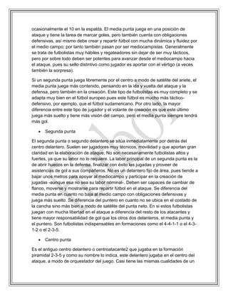 ocasionalmente el 10 en la espalda. El media punta juega en una posición de
ataque y tiene la tarea de marcar goles, pero también cuenta con obligaciones
defensivas, así mismo debe crear y repartir fútbol con mucha dinámica y fluidez por
el medio campo; por tanto también pasan por ser mediocampistas. Generalmente
se trata de futbolistas muy hábiles y regateadores sin dejar de ser muy tácticos,
pero por sobre todo deben ser potentes para avanzar desde el mediocampo hacia
el ataque, pues su sello distintivo como jugador es aportar con el vértigo (a veces
también la sorpresa).
Si un segunda punta juega libremente por el centro a modo de satélite del ariete, el
media punta juega más contenido, pensando en la ida y vuelta del ataque y la
defensa, pero también en la creación. Este tipo de futbolistas es muy completo y se
adapta muy bien en el fútbol europeo pues este fútbol es mucho más táctico-
defensivo, por ejemplo, que el fútbol sudamericano. Por otro lado, la mayor
diferencia entre este tipo de jugador y el volante de creación es que este último
juega más suelto y tiene más visión del campo, pero el media punta siempre tendrá
más gol.
 Segunda punta
El segunda punta o segundo delantero se sitúa inmediatamente por detrás del
centro delantero. Suelen ser jugadores muy técnicos, movilidad y que aportan gran
claridad en la elaboración de ataque; No son necesariamente futbolistas altos y
fuertes, ya que su labor no lo requiere. La labor principal de un segunda punta es la
de abrir huecos en la defensa, finalizar con éxito las jugadas y proveer de
asistencias de gol a sus compañeros. No es un delantero fijo de área, pues tiende a
bajar unos metros para apoyar al mediocampo y participar en la creación de
jugadas -aunque esa no sea su labor nominal-. Deben ser capaces de cambiar de
flanco, moverse y mostrarse para repartir fútbol en el ataque. Se diferencia del
media punta en cuanto no baja al medio campo con obligaciones defensivas y
juega más suelto. Se diferencia del puntero en cuanto no se ubica en el costado de
la cancha sino más bien a modo de satélite del punta neto. En si estos futbolistas
juegan con mucha libertad en el ataque a diferencia del resto de los atacantes y
tiene mayor responsabilidad de gol que los otros dos delanteros, el media punta y
el puntero. Son futbolistas indispensables en formaciones como el 4-4-1-1 o el 4-3-
1-2 o el 2-3-5.
 Centro punta
Es el antiguo centro delantero o centroatacante2 que jugaba en la formación
piramidal 2-3-5 y como su nombre lo indica, este delantero jugaba en el centro del
ataque, a modo de orquestador del juego. Casi tiene las mismas cualidades de un
 