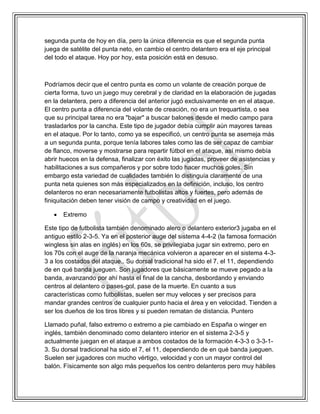 segunda punta de hoy en día, pero la única diferencia es que el segunda punta
juega de satélite del punta neto, en cambio el centro delantero era el eje principal
del todo el ataque. Hoy por hoy, esta posición está en desuso.
Podríamos decir que el centro punta es como un volante de creación porque de
cierta forma, tuvo un juego muy cerebral y de claridad en la elaboración de jugadas
en la delantera, pero a diferencia del anterior jugó exclusivamente en en el ataque.
El centro punta a diferencia del volante de creación, no era un trequartista, o sea
que su principal tarea no era "bajar" a buscar balones desde el medio campo para
trasladarlos por la cancha. Este tipo de jugador debía cumplir aún mayores tareas
en el ataque. Por lo tanto, como ya se especificó, un centro punta se asemeja más
a un segunda punta, porque tenía labores tales como las de ser capaz de cambiar
de flanco, moverse y mostrarse para repartir fútbol en el ataque, así mismo debía
abrir huecos en la defensa, finalizar con éxito las jugadas, proveer de asistencias y
habilitaciones a sus compañeros y por sobre todo hacer muchos goles. Sin
embargo esta variedad de cualidades también lo distinguía claramente de una
punta neta quienes son más especializados en la definición, incluso, los centro
delanteros no eran necesariamente futbolistas altos y fuertes, pero además de
finiquitación deben tener visión de campo y creatividad en el juego.
 Extremo
Este tipo de futbolista también denominado alero o delantero exterior3 jugaba en el
antiguo estilo 2-3-5. Ya en el posterior auge del sistema 4-4-2 (la famosa formación
wingless sin alas en inglés) en los 60s, se privilegiaba jugar sin extremo, pero en
los 70s con el auge de la naranja mecánica volvieron a aparecer en el sistema 4-3-
3 a los costados del ataque.. Su dorsal tradicional ha sido el 7, el 11, dependiendo
de en qué banda jueguen. Son jugadores que básicamente se mueve pegado a la
banda, avanzando por ahí hasta el final de la cancha, desbordando y enviando
centros al delantero o pases-gol, pase de la muerte. En cuanto a sus
características como futbolistas, suelen ser muy veloces y ser precisos para
mandar grandes centros de cualquier punto hacia el área y en velocidad. Tienden a
ser los dueños de los tiros libres y si pueden rematan de distancia. Puntero
Llamado puñal, falso extremo o extremo a pie cambiado en España o winger en
inglés, también denominado como delantero interior en el sistema 2-3-5 y
actualmente juegan en el ataque a ambos costados de la formación 4-3-3 o 3-3-1-
3. Su dorsal tradicional ha sido el 7, el 11, dependiendo de en qué banda jueguen.
Suelen ser jugadores con mucho vértigo, velocidad y con un mayor control del
balón. Físicamente son algo más pequeños los centro delanteros pero muy hábiles
 