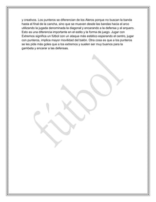 y creativos. Los punteros se diferencian de los Aleros porque no buscan la banda
hasta el final de la cancha, sino que se mueven desde las bandas hacia el arco
utilizando la jugada denominada la diagonal y encarando a la defensa y al arquero.
Esto es una diferencia importante en el estilo y la forma de juego. Jugar con
Extremos significa un fútbol con un ataque más estático esperando el centro, jugar
con punteros, implica mayor movilidad del balón. Otra cosa es que a los punteros
se les pide más goles que a los extremos y suelen ser muy buenos para la
gambeta y encarar a las defensas.
 