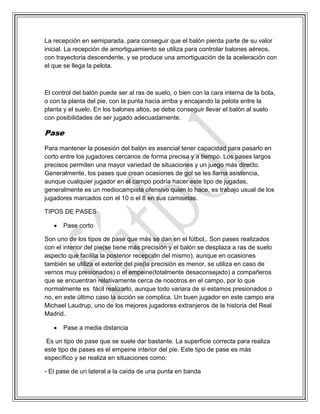 La recepción en semiparada, para conseguir que el balón pierda parte de su valor
inicial. La recepción de amortiguamiento se utiliza para controlar balones aéreos,
con trayectoria descendente, y se produce una amortiguación de la aceleración con
el que se llega la pelota.
El control del balón puede ser al ras de suelo, o bien con la cara interna de la bota,
o con la planta del pie, con la punta hacia arriba y encajando la pelota entre la
planta y el suelo. En los balones altos, se debe conseguir llevar el balón al suelo
con posibilidades de ser jugado adecuadamente.
Pase
Para mantener la posesión del balón es esencial tener capacidad para pasarlo en
corto entre los jugadores cercanos de forma precisa y a tiempo. Los pases largos
precisos permiten una mayor variedad de situaciones y un juego más directo.
Generalmente, los pases que crean ocasiones de gol se les llama asistencia,
aunque cualquier jugador en el campo podría hacer este tipo de jugadas,
generalmente es un mediocampista ofensivo quien lo hace, es trabajo usual de los
jugadores marcados con el 10 o el 8 en sus camisetas.
TIPOS DE PASES
 Pase corto
Son uno de los tipos de pase que más se dan en el fútbol,. Son pases realizados
con el interior del pie(se tiene más precisión y el balón se desplaza a ras de suelo
aspecto que facilita la posterior recepción del mismo), aunque en ocasiones
también se utiliza el exterior del pie(la precisión es menor, se utiliza en caso de
vernos muy presionados) o el empeine(totalmente desaconsejado) a compañeros
que se encuentran relativamente cerca de nosotros en el campo, por lo que
normalmente es fácil realizarlo, aunque todo variara de si estamos presionados o
no, en este último caso la acción se complica. Un buen jugador en este campo era
Michael Laudrup, uno de los mejores jugadores extranjeros de la historia del Real
Madrid.
 Pase a media distancia
Es un tipo de pase que se suele dar bastante. La superficie correcta para realiza
este tipo de pases es el empeine interior del pie. Este tipo de pase es más
específico y se realiza en situaciones como:
- El pase de un lateral a la caída de una punta en banda
 