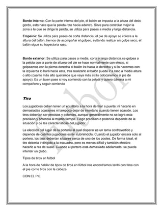 Borde interno: Con la parte interna del pie, el balón se impacta a la altura del dedo
gordo, esto hace que la pelota rote hacia adentro. Sirve para controlar mejor la
zona a la que se dirige la pelota, se utiliza para pases a media y larga distancia.
Empeine: Se utiliza para pases de corta distancia, el pie de apoyo se coloca a la
altura del balón, hemos de acompañar el golpeo, evitando realizar un golpe seco, el
balón sigue su trayectoria raso.
Borde exterior: Se utiliza para pases a media, corta y larga distancia.se golpea a
la pelota con la parte de afuera del pie se hace normalmente con efecto, si
golpeamos con la pierna derecha el balón ira hacia la derecha y si lo hacemos con
la izquierda lo hará hacia esta, tras realizarlo el balón puede ir a raso a media altura
o alto (cuanto más alto queramos que vaya más atrás colocaremos el pie de
apoyo). Es un buen pase si voy corriendo con la pelota y quiero dársela a mi
compañero y seguir corriendo
Tiro
Los jugadores deben tener un equilibrio a la hora de tirar a puerta: ni hacerlo en
demasiadas ocasiones ni tampoco dejar de intentarlo cuando tienen ocasión. Los
tiros deberían ser precisos y potentes, aunque generalmente no se logra esta
precisión y potencia al mismo tiempo. Elegir precisión o potencia depende de la
situación y de las características del jugador.
La elección del lugar de la portería al cual disparar es un tema controvertido y
depende de cuántos jugadores estén cubriéndola. Cuando el jugador encara solo al
portero, los tiros deberían situarse cerca de uno de los postes. De forma ideal, el
tiro debería ir dirigido a la escuadra, pero es menos difícil y también efectivo
hacerlo a ras de suelo. Cuando el portero está demasiado adelantado, se puede
intentar un globo.
Tipos de tiros en fútbol
A la hora de hablar de tipos de tiros en fútbol nos encontramos tanto con tiros con
el pie como tiros con la cabeza
CON EL PIE
 