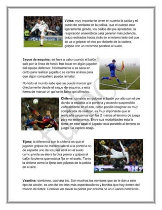 Volea: muy importante tener en cuenta la caída y el
punto de contacto de la pelota, que el cuerpo este
ligeramente girado, los dedos del pie apretados, la
respiración anaeróbica para generar más potencia,
brazo estirados hacia atrás en el mismo lado del que
se va a golpear el otro por delante de la cadera,
golpeo con un recorrido paralelo al suelo.
Saque de esquina: se lleva a cabo cuando el balón
sale por la línea de fondo tras tocar en algún jugador
del equipo defensor. Normalmente o se saca en
corto para realizar jugada o se centra al área para
que algún compañero pueda rematar.
No todo el mundo sabe que se puede marcar gol
directamente desde el saque de esquina, a esta
forma de marcar un gol se le llama gol olímpico.
Chilena: consiste en golpear el balón por alto con el pie
dando la espalda a la portería y estando suspendido
verticalmente en el aire, como podéis imaginar es muy
complicada de realizar, es muy importante que al
realizarla caigamos con las 2 manos al terreno de juego
para no lesionarnos. Entre sus modalidades esta la
tijera, en este caso el jugador esta paralelo al terreno de
juego. Lo explico abajo.
Tijera: la diferencia con la chilena es que el
jugador golpea de manera lateral a la portería no
de espalda uno de los pies está en el suelo
como pivote se eleva la otra pierna y golpea el
balón la pierna que estaba fija en el suelo. Tanto
la chilena como la tijera son golpeos de la pelota
en el aire.
Vaselina: sombrero, cuchara etc. Son muchos los nombres que se le dan a este
tipo de acción. es uno de los tiros más espectaculares y bonitos que hay dentro del
mundo de fútbol. Consiste en elevar la pelota por encima de un o varios contrarios.
 