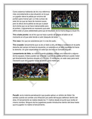 Como estamos hablando de tiro nos referimos
más concretamente a esa situación en la que
un jugador eleva la pelota por encima del
portero para marcar gol. Lo más curioso de
este tiro es que se hace de manera suave,
pero la altura de la pelota es tal que a pesar
de lo lenta que va se hace inalcanzable para
el portero. Lógicamente es necesario que este
último este un poco adelantado para que el resultado de la misma llegue a buen fin.
Tiro a bote pronto: es el tiro que se hace cuando se golpea al balón en el
momento en el que este tiende a subir después de botar.
Tiro raso: tiro que se caracteriza por ir a ras de suelo.
Tiro cruzado: lanzamiento que va de un lado a otro, es decir si estamos en la parte
derecha del campo irá hacia la izquierda y si estamos en el lado izquierdo irá hacia
la derecha. Un gran especialista en este tipo de tiros es Gonzalo Higuain.
Lanzamiento de falta: se realiza cuando el árbitro señala una infracción a alguno
de los equipos. Estas pueden ser directas, cuando el jugador al lanzar puede meter
gol directamente (barrera situada a 9,15 mts). O indirectas, en este caso para será
necesario que otro jugador toque la pelota para meter gol.
Penalti: es la máxima penalización que puede aplicar un árbitro de fútbol. Se
señala cuando se comete una infracción por parte del equipo defensor dentro del
área. El lanzamiento se realiza desde los 11 metros desde el punto que recibe el
mismo nombre. Ninguno de los jugadores puede introducirse dentro del área hasta
que le jugador no realice el lanzamiento.
 