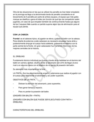 Otra de las situaciones en las que se utilizan los penaltis es tras haber empatado
en la prorroga se llega a la denominada tanda de penaltis consistente en el
lanzamiento de 5 penaltis por parte de ambos equipos, el equipo que más goles
marque se clasifica o gana el trofeo (en función de qué tipo de competición estén
jugando), en caso de que empaten también de continua tirando hasta que alguno
de los 2 equipos falle cuando un partido supone algún tipo de eliminación para el
equipo que pierda.
CON LA CABEZA
Frontal: es el cabeceo típico, el jugador se eleva y golpea el balón con la cabeza.
Para dotarle de potencia a este cabezazo es necesario arquease hacia atrás y
posteriormente empujar el cuerpo hacia adelante, golpeando el esférico con la
parte central de la frente. Un gran cabeceador fue Fernando Hierro uno de los
mejores centrales de la historia.
EL DRIBLING
Fundamento técnico individual que busca a través de la habilidad en el dominio del
balón en carrera; sortear, eludir o evitar al adversario con el fin de llegar al arco
rival o en algunos casos con el objetivo de no perder la posesión del balón.
Su elemento más importante es la finta.
LA FINTA.- Son los movimientos de engaño y ademanes que realiza el jugador con
el cuerpo para desorientar al adversario y así poder superarlo.
OBJETIVOS DE LA FINTA.
- Distraer la atención del adversario, para superarlos.
- Para ganar tiempo y espacio.
- Para no perder la posesión del balón.
(ENGAÑO SIN BALÓN = FINTA)
(ENGAÑO CON BALÓN QUE PUEDE SER EJECUTADO CON FINTA =
DRIBLING)
CARACTERÍSTICAS DEL DRIBLING.
 