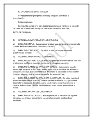 - Es un fundamento técnico-individual.
- Se necesita tener gran pericia técnica y un agudo sentido de la
improvisación.
- Exige creatividad.
- En mitad de campo sirve para descongestionar; para mantener la posesión
del balón; en nuestra área nos ayuda a sacarnos de encima a un rival.
TIPOS DE DRIBLING.
1) SEGÚN LA COMPLEJIDAD DE LA EJECUCIÓN
a) DRIBLING SIMPLE.- Busca superar al adversario de la manera más sencilla
posible. Realizando el mínimo contacto con el balón.
b) DRIBLING COMPUESTO.- Se utiliza la finta y el mayor número de
superficies de contacto.
2) SEGÚN LA POSICIÓN DEL ADVERSARIO.
a) DRIBLING DE FRENTE.- Es cuando el jugador se encuentra cara a cara con
el adversario y utiliza su ingenio y técnica del dribling para superarlo.
b) DRIBLING CUANDO EL RIVAL ESTA DETRÁS.- Es necesario cuando
estamos de espaldas al arco rival y tenemos una marca asfixiante del adversario.
El jugador tiene que necesariamente que desarrollar la capacidad de recepcionar,
proteger, amagar y girar el cuerpo para zafar del acoso del rival.
c) DRIBLING CUANDO EL RIVAL ESTA AL COSTADO.- Se utiliza cuando el
adversario logra darnos alcance y corre en paralelo a nosotros. El jugador debe
desarrollar la capacidad de sobre-parar y con la misma iniciar nuevamente la
carrera; de lo contrario cambiar de dirección en forma brusca; para salir de la
marca.
3) SEGÚN LA ACCION DEL QUE DRIBLEA.
a) DRIBLING EN VELOCIDAD.- Busca aprovechar la velocidad del jugador
para picar con el balón sorprender y superar al adversario, cambiando de
velocidad.
 
