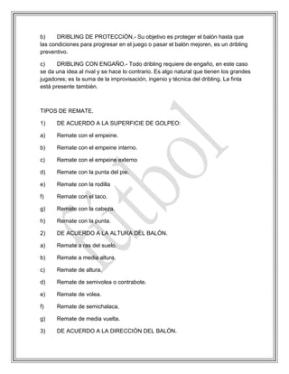 b) DRIBLING DE PROTECCIÓN.- Su objetivo es proteger el balón hasta que
las condiciones para progresar en el juego o pasar el balón mejoren, es un dribling
preventivo.
c) DRIBLING CON ENGAÑO.- Todo dribling requiere de engaño, en este caso
se da una idea al rival y se hace lo contrario. Es algo natural que tienen los grandes
jugadores; es la suma de la improvisación, ingenio y técnica del dribling. La finta
está presente también.
TIPOS DE REMATE.
1) DE ACUERDO A LA SUPERFICIE DE GOLPEO:
a) Remate con el empeine.
b) Remate con el empeine interno.
c) Remate con el empeine externo
d) Remate con la punta del pie.
e) Remate con la rodilla
f) Remate con el taco.
g) Remate con la cabeza.
h) Remate con la punta.
2) DE ACUERDO A LA ALTURA DEL BALÓN.
a) Remate a ras del suelo.
b) Remate a media altura.
c) Remate de altura.
d) Remate de semivolea o contrabote.
e) Remate de volea.
f) Remate de semichalaca.
g) Remate de media vuelta.
3) DE ACUERDO A LA DIRECCIÓN DEL BALÓN.
 