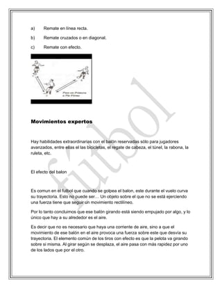 a) Remate en línea recta.
b) Remate cruzados o en diagonal.
c) Remate con efecto.
Movimientos expertos
Hay habilidades extraordinarias con el balón reservadas sólo para jugadores
avanzados, entre ellas el las bicicletas, el regate de cabeza, el túnel, la rabona, la
ruleta, etc.
El efecto del balon
Es comun en el futbol que cuando se golpea el balon, este durante el vuelo curva
su trayectoria. Esto no puede ser… Un objeto sobre el que no se está ejerciendo
una fuerza tiene que seguir un movimiento rectilíneo.
Por lo tanto concluimos que ese balón girando está siendo empujado por algo, y lo
único que hay a su alrededor es el aire.
Es decir que no es necesario que haya una corriente de aire, sino a que el
movimiento de ese balón en el aire provoca una fuerza sobre este que desvía su
trayectoria. El elemento común de los tiros con efecto es que la pelota va girando
sobre si misma. Al girar según se desplaza, el aire pasa con más rapidez por uno
de los lados que por el otro.
 