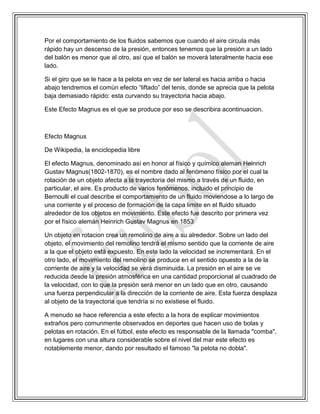 Por el comportamiento de los fluidos sabemos que cuando el aire circula más
rápido hay un descenso de la presión, entonces tenemos que la presión a un lado
del balón es menor que al otro, así que el balón se moverá lateralmente hacia ese
lado.
Si el giro que se le hace a la pelota en vez de ser lateral es hacia arriba o hacia
abajo tendremos el común efecto “liftado” del tenis, donde se aprecia que la pelota
baja demasiado rápido: esta curvando su trayectoria hacia abajo.
Este Efecto Magnus es el que se produce por eso se describira acontinuacion.
Efecto Magnus
De Wikipedia, la enciclopedia libre
El efecto Magnus, denominado así en honor al físico y químico aleman Heinrich
Gustav Magnus(1802-1870), es el nombre dado al fenómeno físico por el cual la
rotación de un objeto afecta a la trayectoria del mismo a través de un fluido, en
particular, el aire. Es producto de varios fenómenos, incluido el principio de
Bernoulli el cual describe el comportamiento de un fluido moviendose a lo largo de
una corriente y el proceso de formación de la capa limite en el fluido situado
alrededor de los objetos en movimiento. Este efecto fue descrito por primera vez
por el físico alemán Heinrich Gustav Magnus en 1853
Un objeto en rotacion crea un remolino de aire a su alrededor. Sobre un lado del
objeto, el movimiento del remolino tendrá el mismo sentido que la corriente de aire
a la que el objeto está expuesto. En este lado la velocidad se incrementará. En el
otro lado, el movimiento del remolino se produce en el sentido opuesto a la de la
corriente de aire y la velocidad se verá disminuida. La presión en el aire se ve
reducida desde la presión atmosférica en una cantidad proporcional al cuadrado de
la velocidad, con lo que la presión será menor en un lado que en otro, causando
una fuerza perpendicular a la dirección de la corriente de aire. Esta fuerza desplaza
al objeto de la trayectoria que tendría si no existiese el fluido.
A menudo se hace referencia a este efecto a la hora de explicar movimientos
extraños pero comunmente observados en deportes que hacen uso de bolas y
pelotas en rotación. En el fútbol, este efecto es responsable de la llamada "comba",
en lugares con una altura considerable sobre el nivel del mar este efecto es
notablemente menor, dando por resultado el famoso "la pelota no dobla".
 