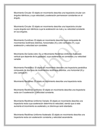Movimiento Circular: El objeto en movimiento describe una trayectoria circular con
ángulos idénticos y cuya velocidad y aceleración permanecen constantes en el
ángulo.
Movimiento Circular: El objeto en movimiento describe una trayectoria circular
cuyos ángulos son idénticos cuya la aceleración es nula y su velocidad constante
en sus ángulos.
Movimiento Curvilíneo: El objeto en movimiento describe cuya compuesta de
movimientos rectilíneos distintos, horizontales (X) y otro verticales (Y), cuya
aceleración y velocidad son constates.
Movimiento De Caída Libre: Es un Movimiento Rectilíneo Uniforme Acelerado
vertical que depende de la gravedad, cuya aceleración es constante y su velocidad
variable
Movimiento Parabólico: El objeto en movimiento describe una trayectoria parabólica
compuesta de dos tipos de movimientos rectilíneos distintos, uno horizontal (X) y
otro vertical (Y)
Movimiento Rectilíneo: El objeto en movimiento describe una trayectoria recta
Movimiento Rectilíneo Uniforme: El objeto en movimiento describe una trayectoria
recta con 0 aceleración y velocidad constante.
Movimiento Rectilíneo Uniforme Variado: El objeto en movimiento describe una
trayectoria recta cuya aceleración determina la velocidad, siendo que si esta
aumenta el movimiento es acelerado y si disminuye será retardado.
Movimiento Rectilíneo Uniforme Acelerado: El objeto en movimiento describe una
trayectoria recta con aceleración constante y velocidad ascendente.
 
