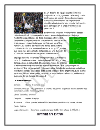 Es un deporte de equipo jugado entre dos
conjuntos de once jugadores cada uno y cuatro
árbitros que se ocupan de que las normas se
cumplan correctamente. Es ampliamente
considerado el deporte más popular del mundo,
pues participan en él unos 270 millones de
personas.2
El terreno de juego es rectangular de césped
natural o artificial, con una portería o arco a cada lado del campo. Se juega
mediante una pelota que se debe desplazar a través del
campo con cualquier parte del cuerpo que no sea los brazos
o las manos, y mayoritariamente con los pies (de ahí su
nombre). El objetivo es introducirla dentro de la portería
contraria, acción que se denomina marcar un gol. El equipo
que logre más goles al cabo del partido, de una duración de
90 minutos, es el que resulta ganador del encuentro.
El juego moderno fue creado en Inglaterra tras la formación
de la Football Asociación, cuyas reglas de 1863 son la base
del deporte en la actualidad. El organismo rector del fútbol es
la Federación Internacionales de Footbal Asociación, más conocida por su
acrónimo FIFA. La competición internacional de fútbol más prestigiosa es la Copa
Mundial de Fútbol, organizada cada cuatro años por dicho organismo. Este evento
es el más famoso y con mayor cantidad de espectadores del mundo, doblando la
audiencia de los Juegos Olímpicos.3
Características
Contacto Deporte de contacto físico
Miembros por equipo 11 jugadores en la cancha y 3 suplentes en partidos oficiales de la FIFA (6
suplentes en partidos nacionales y otros)
Género Masculino y femenino
Categoría Deporte de equipo
Accesorios Pelota, guantes, botas de fútbol, espinilleras, pantalón corto, camisa, calcetas.
Pelota Esférica
Lugar del encuentro Cancha de césped rectangular de 90 x 45 m o hasta de 120 x 90 m
 