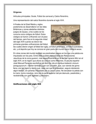 Orígenes
Artículos principales: Soule, Fútbol de carnaval y Calcio florentino.
Una representación del calcio florentino durante el siglo XVII.
A finales de la Edad Media y siglos
posteriores se desarrollaron en las Islas
Británicas y zonas aledañas distintos
juegos de equipo, a los cuales se los
conocía como códigos de fútbol. Estos
códigos se fueron unificando con el paso
del tiempo, pero fue en la segunda mitad
del siglo XVII cuando se dieron las
primeras grandes unificaciones del fútbol,
las cuales dieron origen al fútbol de rugby, al fútbol americano, al fútbol australiano,
etc. y al deporte que hoy se conoce en gran parte del mundo como fútbol a secas.
En otras zonas del mundo también se practicaban juegos en los que una pelota era
impulsada con los pies. Entre ellas pueden mencionarse las Reducciones
Jesuíticas de la zona guaraní, más específicamente en la de San Ignacio Miní en el
siglo XVII, en la región que ahora se conoce como Misiones. El jesuita español
José Manuel Peramás escribió en su libro De vita et moribus tredecim virorum
paraguaycorum: «Solían también jugar con un balón, que, aun siendo de goma
llena, era tan ligero y rápido que, cada vez que lo golpeaban, seguía rebotando
algún tiempo, sin pararse, impulsado por su propio peso. No lanzaban la pelota con
la mano, como nosotros, sino con la parte superior del pie desnudo, pasándola y
recibiéndola con gran agilidad y precisión».
Unificaciones del siglo XIX
 