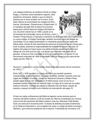 Los colegios británicos se dividieron frente al código
Rugby, y mientras varios decidieron seguirlo, otros
decidieron rechazarlo, debido a que en éstos la
práctica era no tocar el balón con la mano. Entre
éstos últimos se encontraban los colegios de Eton,
Harrow, Winchester, Charterhouse y Westminster.12
A mediados del siglo XIX se dieron los primeros
pasos para unificar todos los códigos del fútbol en
uno. El primer intento fue en 1848, cuando en la
Universidad de Cambridge, Henry de Winton y John
Charles Thring hicieron un llamado a miembros de otras escuelas para reglamentar
un nuevo código, el Código Cambridge, también conocido como las Reglas de
Cambridge.13 Las reglas presentaban un importante parecido a las reglas del
fútbol actual. Quizás el más importante de todos fue la limitación de las manos para
tocar la pelota, pasando la responsabilidad de trasladar la misma a los pies. El
objetivo del juego era hacer pasar una pelota entre dos postes verticales y por
debajo de una cinta que los unía, y el equipo que marcaba más goles era el
ganador. Incluso se creó una regla de fuera de juego similar a la actual.14 Los
documentos originales de 1848 se perdieron, pero se conserva una copia de las
reglas del año 1856.15
Escocia 0 - Inglaterra 0, primer partido oficial entre selecciones (30 de noviembre
de 1872).
Entre 1857 y 1878 se utilizó un código del fútbol que también aportaría
características al fútbol moderno: el Código Sheffield, también conocido como las
reglas de Sheffield. El código, creado por Nathaniel Creswick y William Prest,
adoptó reglas que se ven reflejadas en el fútbol actual, como el uso de un
travesaño (poste horizontal) de material rígido, en lugar de la cinta que se usaba
hasta el momento. También se adoptó la utilización de tiros libres, saques de
esquina y saques de banda como métodos de reanudación del juego.16
Si bien con estas unificaciones del fútbol se lograron varios avances para la
creación del fútbol moderno, el 26 de octubre de 1863 es considerado por muchos
como el día del nacimiento del fútbol moderno. Ese día, Ebenezer Cobb Morley
inició una serie de 6 reuniones entre 12 clubes de distintas escuelas londinenses
en la Taberna Freemason's, con el objetivo de crear un código de fútbol universal y
definitivo, que tuviera la aceptación de la mayoría. Finalizadas las reuniones, el 8
 