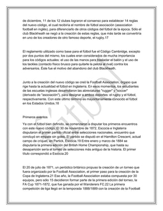 de diciembre, 11 de los 12 clubes lograron el consenso para establecer 14 reglas
del nuevo código, el cual recibiría el nombre de fútbol asociación (association
football en inglés), para diferenciarlo de otros códigos del fútbol de la época. Sólo el
club Blackheath se negó a la creación de estas reglas, que más tarde se convertiría
en uno de los creadores de otro famoso deporte, el rugby.17
El reglamento utilizado como base para el fútbol fue el Código Cambridge, excepto
por dos puntos del mismo, los cuales eran considerados de mucha importancia
para los códigos actuales: el uso de las manos para trasladar el balón y el uso de
los tackles (contacto físico brusco para quitarle la pelota al rival) contra los
adversarios. Éste fue el motivo del abandono del club Blackheath.
Junto a la creación del nuevo código se creó la Football Association, órgano que
rige hasta la actualidad el fútbol en Inglaterra. En esos momentos, los estudiantes
de las escuelas inglesas desarrollaron las abreviaturas "rugger" y "soccer"
(derivado de "asociación"), para designar a ambos deportes: el rugby y el fútbol,
respectivamente. Con este último término es mayoritariamente conocido el fútbol
en los Estados Unidos.18
Primeros eventos
Ya con el fútbol bien definido, se comenzaron a disputar los primeros encuentros
con este nuevo código. El 30 de noviembre de 1872, Escocia e Inglaterra
disputaron el primer partido oficial entre selecciones nacionales, encuentro que
concluyó en empate sin goles. El partido se disputó en el Hamilton Crescent, actual
campo de críquet, en Partick, Escocia.19 Entre enero y marzo de 1884 se
disputaría la primera edición del British Home Championship, que hasta su
desaparición sería el torneo de selecciones más antiguo de la historia. El primer
título correspondió a Escocia.20
El 20 de julio de 1871, un periódico británico propuso la creación de un torneo que
fuera organizado por la Football Association, el primer paso para la creación de la
Copa de Inglaterra.21 Ese año, la Football Association estaba compuesta por 30
equipos, pero sólo 15 decidieron formar parte de la primera edición del torneo, la
FA Cup 1871-1872, que fue ganada por el Wanderers FC.22 La primera
competición de liga llegó en la temporada 1888/1889 con la creación de la Football
 