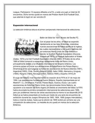 League. Participaron 12 equipos afiliados a la FA, y cada uno jugó un total de 22
encuentros. Dicho torneo quedó en manos del Preston North End Football Club,
que además lo logró sin ser vencido.23
Expansión internacional
La selección británica obtuvo el primer campeonato internacional de selecciones.
Balón de fútbol de 1924. Museo del Sevilla FC.
Con el pasar de los años, el fútbol se expandió
rápidamente en las Islas Británicas, creándose
nuevas asociaciones de fútbol aparte de la inglesa,
las cuales representaban a las cuatro regiones del
por entonces Reino Unido de Gran Bretaña e
Irlanda: la Scottish Football Association (Escocia,
fundada en 1873), la Football Association of Wales
(Gales, 1875) y la Irish Football Association (Irlanda, 1880). A finales de los años
1880 el fútbol comenzó a expandirse rápidamente fuera del Reino Unido,
principalmente debido a la influencia internacional del Imperio británico. Los
primeros países en iniciar sus asociaciones de fútbol fueron los Países Bajos y
Dinamarca, a los que luego se sumaron las asociaciones de Nueva Zelanda (1891),
Argentina (1893), Chile, Suiza y Bélgica (1895), Italia (1898), Alemania y Uruguay
(1900), Hungría (1901), Noruega (1902), Suecia (1904) y España (1914).24
El auge del fútbol a nivel mundial motivó la creación de la FIFA el 21 de mayo de
1904. Las asociaciones fundadoras fueron Bélgica, España (representada por el
Madrid F. C.), Dinamarca, Francia, Países Bajos, Suecia y Suiza. Las cuatro
asociaciones de fútbol del Reino Unido, las denominadas Home Nations, se
opusieron a la creación de dicho órgano.24 Debido al crecimiento del fútbol, la FIFA
había anunciado la primera competición internacional de selecciones para 1906,
pero por problemas internos de varias asociaciones la misma no se desarrolló.24 El
fútbol ya se había presentado al mundo por medio de una serie de encuentros de
exhibición durante los Juegos Olímpicos de 1900, 1904, 1906 (juegos intercalados),
todos a nivel de clubes, hasta que la edición de 1908 recibió por primera vez una
competición de selecciones. La medalla de oro quedó en manos de la selección
Británica.
 