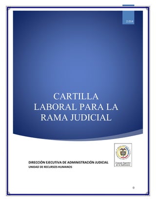 0
CARTILLA
LABORAL PARA LA
RAMA JUDICIAL
2.014
DIRECCIÓN EJECUTIVA DE ADMINISTRACIÓN JUDICIAL
UNIDAD DE RECURSOS HUMANOS
 