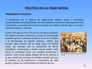 POLITICA EN LA EDAD MEDIA
9
PENSAMIENTO TEOLÓGICO
El feudalismo fue el sistema de organización política, social y económica
preponderante en la Edad Media, con este sistema se creó uno nuevo que permitió
el equilibrio y la ayuda mutua entre la realeza y la nobleza, dando lugar a un nuevo
reparto de poder y riquezas.
A partir del siglo XI, tras el fin de las invasiones bárbaras
del espacio europeo, comienzan a surgir las monarquías
feudales, gracias a procesos políticos como las Cruzadas
o la Reconquista en España. Señores, nobles, que
durante años hicieron de su linaje toda una familia
noble, con ventajas que se transmitían de forma
hereditaria, comenzaron a tomar mucho poder. Cada
tierra se constituyó como una entidad económica y
política. Cada tierra estaba dirigida de forma distinta y
es que, desde que las leyes no estaban escritas sino que
se basaban en las tradiciones y costumbres de cada
pueblo, podían ser interpretadas de distintas formas.
http://encontrarte.aporrea.org/imagenes/120/calvi
no1.jpg
 