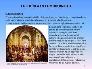 EL RENACIMIENTO
El humanismo busca que el individuo disfrute al máximo su existencia, hay un rechazo
en lo sobrenatural y se confía en la razón, en la ciencia y la democracia.
El renacimiento y el humanismo es una reacción contra los siglos de dominación del
LA POLÍTICA EN LA MODERNIDAD
pensamiento teológico, es ahora el
centro de atención en el hombre
mismo, lo teológico pasa a ser
secundario. La revolución social,
cultural y de pensamiento de grandes
dimensiones, no se dio por sí solo. Para
que esto sucediera, intervinieron varios
factores. Descubrimientos geográficos,
cambiaron físicamente la estructura de
la conformación de las naciones, los
mapas se modificaron, y hubo mayor
auge económico debido a la
explotación de los recursos naturales y
minerales de las nuevas colonias.https://www.google.com.co/search?bav=on.2,or.r_qf.&biw=1600&bih=732&bvm=pv.
xjs.s.en_US.Zn0fveqivGU.O&um=1&ie=UTF-
11
 