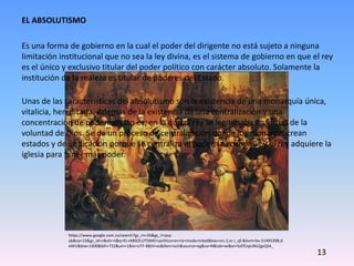 EL ABSOLUTISMO
Es una forma de gobierno en la cual el poder del dirigente no está sujeto a ninguna
limitación institucional que no sea la ley divina, es el sistema de gobierno en que el rey
es el único y exclusivo titular del poder político con carácter absoluto. Solamente la
institución de la realeza es titular de poderes del Estado.
Unas de las características del absolutismo son la existencia de una monarquía única,
vitalicia, hereditaria. Además de la existencia de una centralización y una
concentración de poderes, esto es, en la que el rey se legitimaba en virtud de la
voluntad de Dios. Se da un proceso de centralización donde los monarcas crean
estados y de unificación porque se centraliza el poder, la economía y el rey adquiere la
iglesia para tener más poder.
https://www.google.com.co/search?gs_rn=26&gs_ri=psy-
ab&cp=15&gs_id=n&xhr=t&q=EL+ABSOLUTISMO+politica+en+la+modernidad&bav=on.2,or.r_qf.&bvm=bv.51495398,d.
eWU&biw=1600&bih=732&um=1&ie=UTF-8&hl=es&tbm=isch&source=og&sa=N&tab=wi&ei=SsEfUqicMs2gsQS4_
13
 