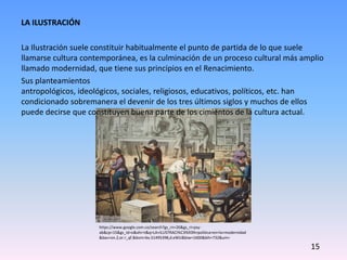 LA ILUSTRACIÓN
La Ilustración suele constituir habitualmente el punto de partida de lo que suele
llamarse cultura contemporánea, es la culminación de un proceso cultural más amplio
llamado modernidad, que tiene sus principios en el Renacimiento.
Sus planteamientos
antropológicos, ideológicos, sociales, religiosos, educativos, políticos, etc. han
condicionado sobremanera el devenir de los tres últimos siglos y muchos de ellos
puede decirse que constituyen buena parte de los cimientos de la cultura actual.
https://www.google.com.co/search?gs_rn=26&gs_ri=psy-
ab&cp=15&gs_id=o&xhr=t&q=LA+ILUSTRACI%C3%93N+politica+en+la+modernidad
&bav=on.2,or.r_qf.&bvm=bv.51495398,d.eWU&biw=1600&bih=732&um=
15
 