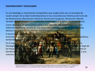 NACIONALISMO Y SOCIALISMO
Es una ideología y movimiento sociopolítico que surgió junto con el concepto de
nación propio de la Edad Contemporánea en las circunstancias históricas de la Era de
las Revoluciones (Revolución industrial, Revolución burguesa, Revolución liberal).
También puede designar al sentimiento nacionalista y a la época del nacionalismo.
Como ideología, el nacionalismo pone a una determinada nación como el único
referente identitario, dentro de una comunidad política; y parte de dos principios
básicos con respecto a la relación entre la nación y el estado.
El término nacionalismo se aplica tanto a las doctrinas políticas como a los
movimientos nacionalistas: las acciones colectivas de movimientos sociales y políticos
tendentes a lograr las reclamaciones nacionalistas.
En el espectro de cuadrantes es una ideología ubicada entre el libertarismo y la
ideología izquierdista. El socialismo cree que la sociedad debe organizarse a lo largo de
las líneas sociales en beneficio de todos, en lugar de para lo que se percibe como el
beneficio de unos pocos. Sus principales ideas son la oposición al capitalismo, y una
creencia en la igualdad, tanto política como económica.
https://www.google.com.co/search?q=NACIONALISMO+Y+SOCIALISMO+politica+en+la+modernidad&bav=on.2,or.r_qf.&bvm=bv.5
1495398,d.eWU,pv.xjs.s.en_US.Zn0fveqivGU.O&biw=1600&bih=732&um=1&ie=UTF-8&hl=es&tbm=isch&source=og&sa=N
16
 