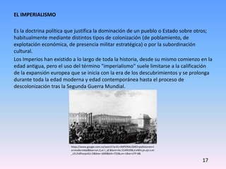 EL IMPERIALISMO
Es la doctrina política que justifica la dominación de un pueblo o Estado sobre otros;
habitualmente mediante distintos tipos de colonización (de poblamiento, de
explotación económica, de presencia militar estratégica) o por la subordinación
cultural.
Los Imperios han existido a lo largo de toda la historia, desde su mismo comienzo en la
edad antigua, pero el uso del término "imperialismo" suele limitarse a la calificación
de la expansión europea que se inicia con la era de los descubrimientos y se prolonga
durante toda la edad moderna y edad contemporánea hasta el proceso de
descolonización tras la Segunda Guerra Mundial.
https://www.google.com.co/search?q=EL+IMPERIALISMO+politica+en+l
a+modernidad&bav=on.2,or.r_qf.&bvm=bv.51495398,d.eWU,pv.xjs.s.en
_US.Zn0fveqivGU.O&biw=1600&bih=732&um=1&ie=UTF-8&
17
 