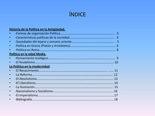 Historia de la Política en la Antigüedad.
• -Formas de organización Política…………………………………………………………… 3
• -Características políticas de la sociedad………………………………………………… 4
• -Sociedades del lejano y cercano oriente……………………………………………… 5
• -Política en Grecia (Platón y Aristóteles)………………………………………………… 6
• -Política en Roma…………………………………………………………………………………… 8
Política en la edad Media.
• -Pensamiento teológico………………………………………………………………………… 9
• -El feudalismo………………………………………………………………………………………. 10
La Política en la modernidad.
• -El Renacimiento……………………………………………………………………………. …… 11
• -La Reforma…………………………………………………………………………………………. 12
• -El Absolutismo……………………………………………………………………………………. 13
• -El Liberalismo……………………………………………………………………………………… 14
• -La Ilustración………………………………………………………………………………………. 15
• -Nacionalismo y Socialismo…………………………………………………………………..16
• -El Imperialismo…………………………………………………………………………………….17
• -Bibliografía…………………………………………………………………………………………..18
ÍNDICE
 