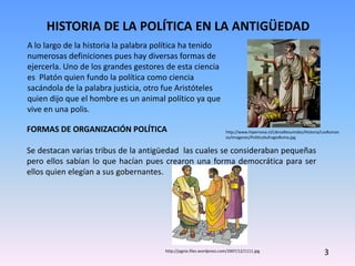 HISTORIA DE LA POLÍTICA EN LA ANTIGÜEDAD
FORMAS DE ORGANIZACIÓN POLÍTICA
Se destacan varias tribus de la antigüedad las cuales se consideraban pequeñas
pero ellos sabían lo que hacían pues crearon una forma democrática para ser
ellos quien elegían a sus gobernantes.
A lo largo de la historia la palabra política ha tenido
numerosas definiciones pues hay diversas formas de
ejercerla. Uno de los grandes gestores de esta ciencia
es Platón quien fundo la política como ciencia
sacándola de la palabra justicia, otro fue Aristóteles
quien dijo que el hombre es un animal político ya que
vive en una polis.
3
http://www.hipernova.cl/LibrosResumidos/Historia/LosRoman
os/Imagenes/PoliticaSufragioRoma.jpg
http://jagnix.files.wordpress.com/2007/12/1111.jpg
 